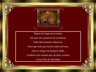 Depois de longa convivência,
Em meu novo processo de existência,
Pude efetivamente conhecê-la.
Para logo notei que Aurora onde estivesse,
Ante os amigos de qualquer idade,
Lembrava um coração que, de todo, se desse
A tecer fios de felicidade
 