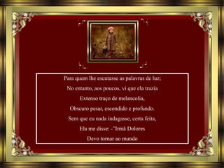 Para quem lhe escutasse as palavras de luz;
No entanto, aos poucos, vi que ela trazia
Extenso traço de melancolia,
Obscuro pesar, escondido e profundo.
Sem que eu nada indagasse, certa feita,
Ela me disse: -”Irmã Dolores
Devo tornar ao mundo
 