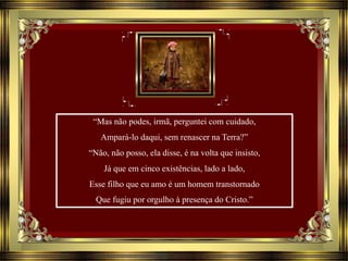 “Mas não podes, irmã, perguntei com cuidado,
Ampará-lo daqui, sem renascer na Terra?”
“Não, não posso, ela disse, é na volta que insisto,
Já que em cinco existências, lado a lado,
Esse filho que eu amo é um homem transtornado
Que fugiu por orgulho à presença do Cristo.”
 