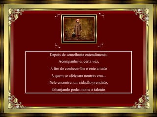 Depois de semelhante entendimento,
Acompanhei-a, certa vez,
A fim de conhecer-lhe o ente amado
A quem se afeiçoara noutras eras...
Nele encontrei um cidadão prendado,
Esbanjando poder, nome e talento.
 