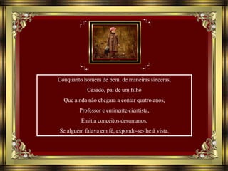 Conquanto homem de bem, de maneiras sinceras,
Casado, pai de um filho
Que ainda não chegara a contar quatro anos,
Professor e eminente cientista,
Emitia conceitos desumanos,
Se alguém falava em fé, expondo-se-lhe à vista.
 