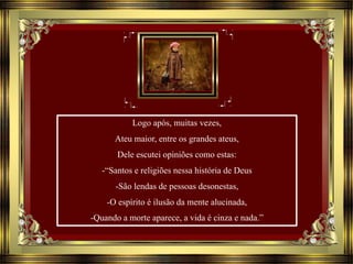 Logo após, muitas vezes,
Ateu maior, entre os grandes ateus,
Dele escutei opiniões como estas:
-“Santos e religiões nessa história de Deus
-São lendas de pessoas desonestas,
-O espírito é ilusão da mente alucinada,
-Quando a morte aparece, a vida é cinza e nada.”
 