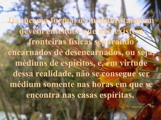 Da mesma forma, os médiuns também devem entender que não existem fronteiras físicas separando encarnados de desencarnados, ou seja, médiuns de espíritos, e, em virtude dessa realidade, não se consegue ser médium somente nas horas em que se encontra nas casas espíritas.  
