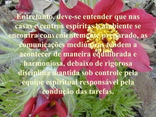 Entretanto, deve-se entender que nas casas e centros espíritas o ambiente se encontra convenientemente preparado, as comunicações mediúnicas tendem a acontecer de maneira equilibrada e harmoniosa, debaixo de rigorosa disciplina mantida sob controle pela equipe espiritual responsável pela condução das tarefas. 