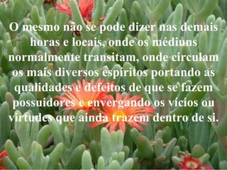 O mesmo não se pode dizer nas demais horas e locais, onde os médiuns normalmente transitam, onde circulam os mais diversos espíritos portando as qualidades e defeitos de que se fazem possuidores e envergando os vícios ou virtudes que ainda trazem dentro de si. 