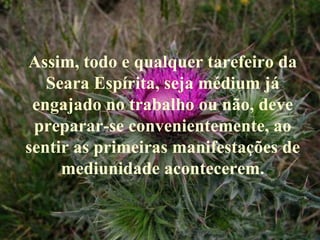 Assim, todo e qualquer tarefeiro da Seara Espírita, seja médium já engajado no trabalho ou não, deve preparar-se convenientemente, ao sentir as primeiras manifestações de mediunidade acontecerem. 