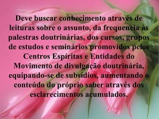 Deve buscar conhecimento através de leituras sobre o assunto, da frequencia às palestras doutrinárias, dos cursos, grupos de estudos e seminários promovidos pelos Centros Espíritas e Entidades do Movimento de divulgação doutrinária, equipando-se de subsídios, aumentando o conteúdo do próprio saber através dos esclarecimentos acumulados. 