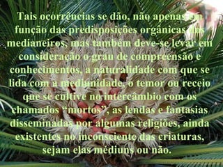 Tais ocorrências se dão, não apenas em função das predisposições orgânicas dos medianeiros, mas também deve-se levar em consideração o grau de compreensão e conhecimentos, a naturalidade com que se lida com a mediunidade, o temor ou receio que se cultive no intercâmbio com os chamados “mortos”, as lendas e fantasias disseminadas por algumas religiões, ainda existentes no inconsciente das criaturas, sejam elas médiuns ou não.  