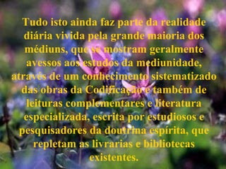 Tudo isto ainda faz parte da realidade diária vivida pela grande maioria dos médiuns, que se mostram geralmente avessos aos estudos da mediunidade, através de um conhecimento sistematizado das obras da Codificação e também de leituras complementares e literatura especializada, escrita por estudiosos e pesquisadores da doutrina espírita, que repletam as livrarias e bibliotecas existentes. 