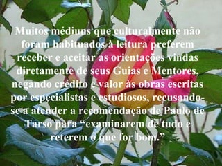 Muitos médiuns que culturalmente não foram habituados à leitura preferem receber e aceitar as orientações vindas diretamente de seus Guias e Mentores, negando crédito e valor às obras escritas por especialistas e estudiosos, recusando-se a atender a recomendação de Paulo de Tarso para “examinarem de tudo e reterem o que for bom.” 