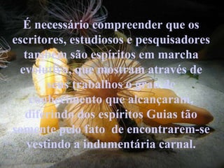 É necessário compreender que os escritores, estudiosos e pesquisadores também são espíritos em marcha evolutiva, que mostram através de seus trabalhos o grau de conhecimento que alcançaram, diferindo dos espíritos Guias tão somente pelo fato  de encontrarem-se vestindo a indumentária carnal. 