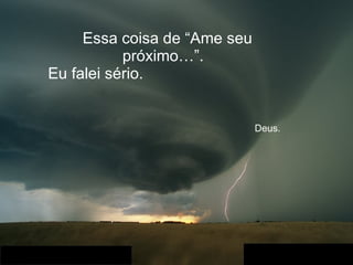 Essa coisa de “Ame seu próximo…”.  Eu falei sério.    Deus. 