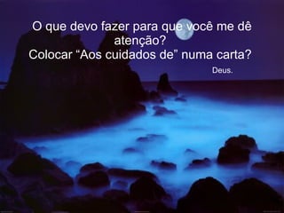 O que devo fazer para que você me dê atenção?  Colocar “Aos cuidados de” numa carta?    Deus. 