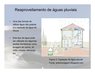 Reaproveitamento de águas pluviais 
• Uma das formas de 
utilizar água não potável 
é a captação da água da 
chuva. 
• Este tipo de água pode 
ser utilizado em algumas 
tarefas domésticas como 
lavagem de carros, do 
chão, roupas, descarga, 
etc. 
Figura 3: Captação de água pluvial 
Fonte: artereciclagem.blogspot.com 
 