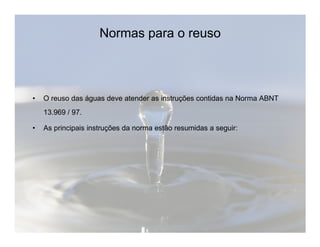 Normas para o reuso 
• O reuso das águas deve atender as instruções contidas na Norma ABNT 
13.969 / 97. 
• As principais instruções da norma estão resumidas a seguir: 
 