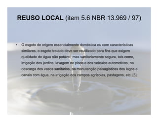 REUSO LOCAL (item 5.6 NBR 13.969 / 97) 
• O esgoto de origem essencialmente doméstica ou com características 
similares, o esgoto tratado deve ser reutilizado para fins que exigem 
qualidade de água não potável, mas sanitariamente segura, tais como, 
irrigação dos jardins, lavagem de pisos e dos veículos aauuttoommoottiivvooss,, nnaa 
descarga dos vasos sanitários, na manutenção paisagísticas dos lagos e 
canais com água, na irrigação dos campos agrícolas, pastagens, etc. [5] 
 