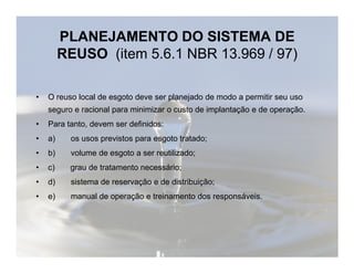 PLANEJAMENTO DO SISTEMA DE 
REUSO (item 5.6.1 NBR 13.969 / 97) 
• O reuso local de esgoto deve ser planejado de modo a permitir seu uso 
seguro e racional para minimizar o custo de implantação e de operação. 
• Para tanto, devem ser definidos: 
• a) os usos previstos para eessggoottoo ttrraattaaddoo;; 
• b) volume de esgoto a ser reutilizado; 
• c) grau de tratamento necessário; 
• d) sistema de reservação e de distribuição; 
• e) manual de operação e treinamento dos responsáveis. 
 