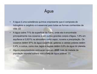 Água 
• A água é uma substância química onipresente que é composta de 
hidrogênio e oxigênio e é essencial para todas as formas conhecidas de 
vida. [2] 
• A água cobre 71% da superfície da Terra, onde ela é encontrada 
principalmente nos oceanos e em outros grandes corpos dd''áágguuaa,, 11,,6%% eemm 
aquíferos e 0,001% na atmosfera como vapor, nuvens e precipitação. Os 
oceanos detêm 97% da água superficial, geleiras e calotas polares detêm 
2,4%, e outros, como rios, lagos e lagoas detêm 0,6% da água do planeta. 
• Alguns pesquisadores estimaram que em 2025 mais de metade da 
população mundial sofrerá com a falta de água potável. [1] 
 