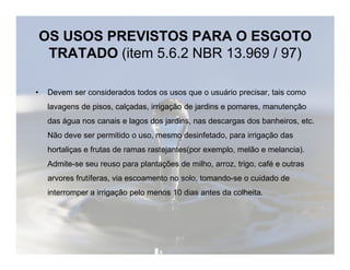 OS USOS PREVISTOS PARA O ESGOTO 
TRATADO (item 5.6.2 NBR 13.969 / 97) 
• Devem ser considerados todos os usos que o usuário precisar, tais como 
lavagens de pisos, calçadas, irrigação de jardins e pomares, manutenção 
das água nos canais e lagos dos jardins, nas descargas dos banheiros, etc. 
Não deve ser permitido o uso, mesmo desinfetado, ppaarraa iirrrriiggaaççããoo ddaass 
hortaliças e frutas de ramas rastejantes(por exemplo, melão e melancia). 
Admite-se seu reuso para plantações de milho, arroz, trigo, café e outras 
arvores frutíferas, via escoamento no solo, tomando-se o cuidado de 
interromper a irrigação pelo menos 10 dias antes da colheita. 
 