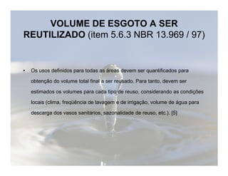VOLUME DE ESGOTO A SER 
REUTILIZADO (item 5.6.3 NBR 13.969 / 97) 
• Os usos definidos para todas as áreas devem ser quantificados para 
obtenção do volume total final a ser reusado. Para tanto, devem ser 
estimados os volumes para cada tipo de reuso, considerando as condições 
locais (clima, freqüência de lavagem e de irrigação, volume de água para 
descarga dos vasos sanitários, sazonalidade de reuso, etc.). [5] 
 