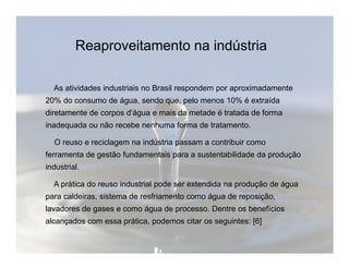 Reaproveitamento na indústria 
As atividades industriais no Brasil respondem por aproximadamente 
20% do consumo de água, sendo que, pelo menos 10% é extraída 
diretamente de corpos d’água e mais da metade é tratada de forma 
inadequada ou não recebe nenhuma forma de tratamento. 
O reuso e reciclagem na indústria passam a contribuir como 
ferramenta de gestão fundamentais para a sustentabilidade da produção 
industrial. 
A prática do reuso industrial pode ser extendida na produção de água 
para caldeiras, sistema de resfriamento como água de reposição, 
lavadores de gases e como água de processo. Dentre os benefícios 
alcançados com essa prática, podemos citar os seguintes: [6] 
 