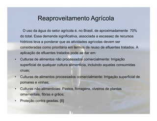 Reaproveitamento Agrícola 
O uso da água do setor agrícola é, no Brasil, de aproximadamente 70% 
do total. Essa demanda significativa, associada a escassez de recursos 
hídricos leva a ponderar que as atividades agrícolas devem ser 
consideradas como prioritária em termos de reuso de efluentes tratados. A 
aplicação de efluentes tratados pode se dar em: 
• Culturas de alimentos não processados comercialmente: Irrigação 
superficial de qualquer cultura alimentícia, incluindo aquelas consumidas 
cruas; 
• Culturas de alimentos processados comercialmente: Irrigação superficial de 
pomares e vinhas; 
• Culturas não alimentícias: Pastos, forragens, viveiros de plantas 
ornamentais, fibras e grãos; 
• Proteção contra geadas. [6] 
 