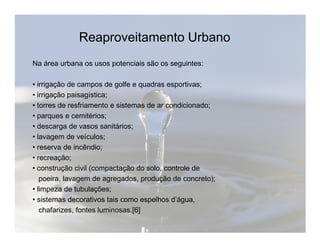 Reaproveitamento Urbano 
Na área urbana os usos potenciais são os seguintes: 
• irrigação de campos de golfe e quadras esportivas; 
• irrigação paisagística; 
• torres de resfriamento e sistemas de ar condicionado; 
• parques e cemitérios; 
• descarga de vasos sanitários; 
• lavagem de veículos; 
• reserva de incêndio; 
• recreação; 
• construção civil (compactação do solo, controle de 
poeira, lavagem de agregados, produção de concreto); 
• limpeza de tubulações; 
• sistemas decorativos tais como espelhos d’água, 
chafarizes, fontes luminosas.[6] 
 