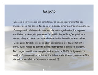 Esgoto 
Esgoto é o termo usado pra caracterizar os despejos provenientes dos 
diversos usos das águas, tais como doméstico, comercial, industrial, agrícola. 
Os esgotos domésticos são uma parcela muito significativa dos esgotos 
sanitários, provêm principalmente, de residências, edificações públicas e 
comerciais que concentram aparelhos sanitários, llaavvaannddeerriiaass ee ccoozziinnhhaass.. 
Os esgotos domésticos se compõem basicamente de: águas de banho, 
urina, fezes, restos de comida, sabão, detergentes e águas de lavagem. 
Todo esgoto sanitário se compõe basicamente de 99,9% de água e 0,1% 
sólidos - 70% de sólidos orgânicos (proteínas, carboidratos, gorduras) e 30% 
de sólidos inorgânicos (areia,sais e metais).[3] 
 