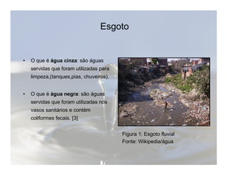 Esgoto 
• O que é água cinza: são águas 
servidas que foram utilizadas para 
limpeza,(tanques,pias, chuveiros). 
• O que é água negra: são águas 
servidas que foram utilizadas nos 
vasos sanitários e contém 
coliformes fecais. [3] 
Figura 1: Esgoto fluvial 
Fonte: Wikipedia/água 
 