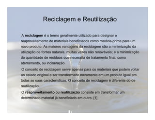 Reciclagem e Reutilização 
A reciclagem é o termo geralmente utilizado para designar o 
reaproveitamento de materiais beneficiados como matéria-prima para um 
novo produto. As maiores vantagens da reciclagem são a minimização da 
utilização de fontes naturais, muitas vezes não renováveis; e a minimização 
da quantidade de resíduos que necessita de tratamento final, como 
aterramento, ou incineração. 
O conceito de reciclagem serve apenas para os materiais que podem voltar 
ao estado original e ser transformado novamente em um produto igual em 
todas as suas características. O conceito de reciclagem é diferente do de 
reutilização. 
O reaproveitamento ou reutilização consiste em transformar um 
determinado material já beneficiado em outro. [1] 
 