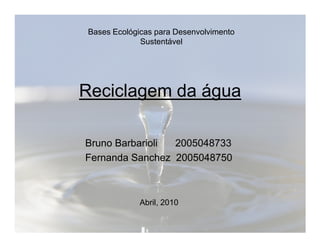 Bases Ecológicas para Desenvolvimento 
Sustentável 
Reciclagem da água 
Bruno Barbarioli 2005048733 
Fernanda Sanchez 2005048750 
Abril, 2010 
 