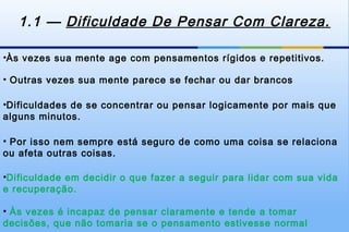 1.1 — Dificuldade De Pensar Com Clareza.

•Às vezes sua mente age com pensamentos rígidos e repetitivos.

• Outras vezes sua mente parece se fechar ou dar brancos

•Dificuldades de se concentrar ou pensar logicamente por mais que
alguns minutos.

• Por isso nem sempre está seguro de como uma coisa se relaciona
ou afeta outras coisas.

•Dificuldade em decidir o que fazer a seguir para lidar com sua vida
e recuperação.

• Às vezes é incapaz de pensar claramente e tende a tomar
decisões, que não tomaria se o pensamento estivesse normal
 