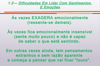 1.2— Dificuldades Em Lidar Com Sentimentos
                 E Emoções


  Às vezes EXAGERA emocionalmente
         (ressente-se demais).

Às vezes fica emocionalmente insensível
   (sente muito pouco) e não é capaz
     de saber o que está sentindo.

Em outras vezes ainda, tem pensamentos
    estranhos e sem razão aparente
e começa a pensar que vai ficar “louco”.
 