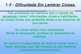 1.3 - Dificuldade Em Lembrar Coisas.

    Tem problemas de memória que o impede de
 apreender (reter) informações novas e habilidades,
as coisas novas que apreende tende a se dissolver de
                     sua mente.

         Às vezes lembra tudo claramente.
   Sente-se bloqueado, grudado ou desligados da
                    memória.

  Às vezes a incapacidade de lembrar coisas leva a
   tomar decisões que não tomaria se sua memória
             estivesse funcionando bem
 