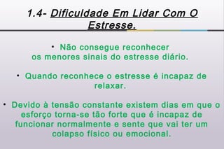 1.4- Dificuldade Em Lidar Com O
                  Estresse.

          • Não consegue reconhecer
      os menores sinais do estresse diário.

   • Quando reconhece o estresse é incapaz de
                   relaxar.

• Devido à tensão constante existem dias em que o
     esforço torna-se tão forte que é incapaz de
   funcionar normalmente e sente que vai ter um
            colapso físico ou emocional.
 