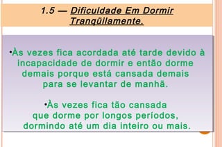 1.5 — Dificuldade Em Dormir
            Tranqüilamente.


••Às vezes fica acordada até tarde devido à
  Às vezes fica acordada até tarde devido à
   incapacidade de dormir e então dorme
    incapacidade de dormir e então dorme
     demais porque está cansada demais
     demais porque está cansada demais
         para se levantar de manhã.
         para se levantar de manhã.

       ••Às vezes fica tão cansada
         Às vezes fica tão cansada
     que dorme por longos períodos,
     que dorme por longos períodos,
   dormindo até um dia inteiro ou mais.
   dormindo até um dia inteiro ou mais.
 