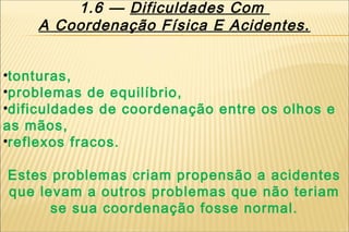 1.6 — Dificuldades Com
    A Coordenação Física E Acidentes.


•tonturas,
•problemas de equilíbrio,
•dificuldades de coordenação entre os olhos e
as mãos,
•reflexos fracos.

Estes problemas criam propensão a acidentes
que levam a outros problemas que não teriam
      se sua coordenação fosse normal.
 