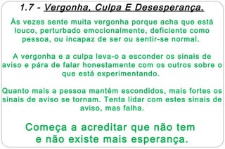 1.7 - Vergonha, Culpa E Desesperança.
  Às vezes sente muita vergonha porque acha que está
   louco, perturbado emocionalmente, deficiente como
     pessoa, ou incapaz de ser ou sentir-se normal.

   A vergonha e a culpa leva-o a esconder os sinais de
aviso e pára de falar honestamente com os outros sobre o
                que está experimentando.

Quanto mais a pessoa mantém escondidos, mais fortes os
sinais de aviso se tornam. Tenta lidar com estes sinais de
                     aviso, mas falha.

      Começa a acreditar que não tem
       e não existe mais esperança.
 