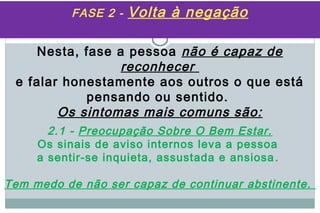 FASE 2 -   Volta à negação

    Nesta, fase a pessoa não é capaz de
                 reconhecer
 e falar honestamente aos outros o que está
            pensando ou sentido.
        Os sintomas mais comuns são:
       2.1 - Preocupação Sobre O Bem Estar.
     Os sinais de aviso internos leva a pessoa
     a sentir-se inquieta, assustada e ansiosa .

Tem medo de não ser capaz de continuar abstinente.
 