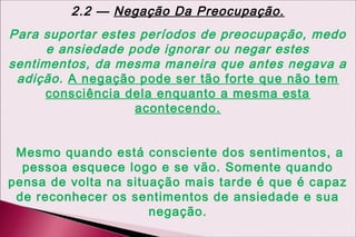 2.2 — Negação Da Preocupação.
Para suportar estes períodos de preocupação, medo
      e ansiedade pode ignorar ou negar estes
sentimentos, da mesma maneira que antes negava a
 adição. A negação pode ser tão forte que não tem
      consciência dela enquanto a mesma esta
                   acontecendo.


 Mesmo quando está consciente dos sentimentos, a
  pessoa esquece logo e se vão. Somente quando
pensa de volta na situação mais tarde é que é capaz
 de reconhecer os sentimentos de ansiedade e sua
                      negação.
 