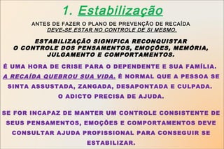 1. Estabilização
      ANTES DE FAZER O PLANO DE PREVENÇÃO DE RECAÍDA
          DEVE-SE ESTAR NO CONTROLE DE SI MESMO.

       ESTABILIZAÇÃO SIGNIFICA RECONQUISTAR
  O CONTROLE DOS PENSAMENTOS, EMOÇÕES, MEMÓRIA,
          JULGAMENTO E COMPORTAMENTOS.

É UMA HORA DE CRISE PARA O DEPENDENTE E SUA FAMÍLIA.
A RECAÍDA QUEBROU SUA VIDA. É NORMAL QUE A PESSOA SE
 SINTA ASSUSTADA, ZANGADA, DESAPONTADA E CULPADA.
             O ADICTO PRECISA DE AJUDA.


SE FOR INCAPAZ DE MANTER UM CONTROLE CONSISTENTE DE
SEUS PENSAMENTOS, EMOÇÕES E COMPORTAMENTOS DEVE
  CONSULTAR AJUDA PROFISSIONAL PARA CONSEGUIR SE
                      ESTABILIZAR.
 