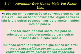 3.1 — Acreditar Que Nunca Mais Vai Fazer
                   Uso:
 •A pessoa em recuperação se convence que nunca
 mais vai usar ou beber novamente. Algumas vezes
fala isto a outras pessoas, mas geralmente mantêm
                    isto só para si.

   •Pode ter medo de falar sobre isto para seu
   orientador ou psicoterapeuta ou para outras
           pessoas da sua convivência.

 •Quando acredita firmemente que nunca mais vai
     usar, a necessidade por um programa de
   recuperação diário parece menos importante.
 