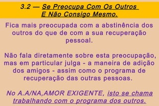 3.2 — Se Preocupa Com Os Outros
          E Não Consigo Mesmo.
Fica mais preocupada com a abstinência dos
  outros do que de com a sua recuperação
                  pessoal.

Não fala diretamente sobre esta preocupação,
mas em particular julga - a maneira de adição
  dos amigos - assim como o programa de
     recuperação das outras pessoas.

No A.A/NA,AMOR EXIGENTE, isto se chama
 trabalhando com o programa dos outros.
 
