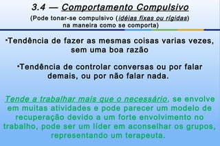 3.4 — Comportamento Compulsivo
      (Pode tonar-se compulsivo ( idéias fixas ou rígidas )
                na maneira como se comporta)

•Tendência de fazer as mesmas coisas varias vezes,
                sem uma boa razão

   •Tendência de controlar conversas ou por falar
          demais, ou por não falar nada.


Tende a trabalhar mais que o necessário , se envolve
 em muitas atividades e pode parecer um modelo de
   recuperação devido a um forte envolvimento no
trabalho, pode ser um líder em aconselhar os grupos,
            representando um terapeuta.
 
