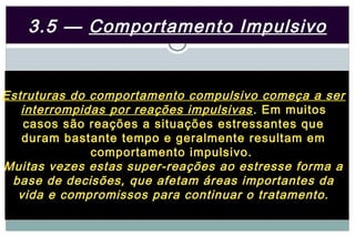 3.5 — Comportamento Impulsivo


Estruturas do comportamento compulsivo começa a ser
   interrompidas por reações impulsivas . Em muitos
    casos são reações a situações estressantes que
   duram bastante tempo e geralmente resultam em
              comportamento impulsivo.
Muitas vezes estas super-reações ao estresse forma a
 base de decisões, que afetam áreas importantes da
  vida e compromissos para continuar o tratamento.
 