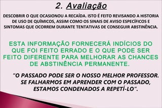 2. Avaliação
DESCOBRIR O QUE OCASIONOU A RECAÍDA. ISTO É FEITO REVISANDO A HISTORIA
    DE USO DE QUÍMICOS, ASSIM COMO OS SINAIS DE AVISO ESPECÍFICOS E
SINTOMAS QUE OCORREM DURANTE TENTATIVAS DE CONSEGUIR ABSTINÊNCIA.


  ESTA INFORMAÇÃO FORNECERÁ INDÍCIOS DO
   QUE FOI FEITO ERRADO E O QUE PODE SER
FEITO DIFERENTE PARA MELHORAR AS CHANCES
        DE ABSTINÊNCIA PERMANENTE.

    “O PASSADO PODE SER O NOSSO MELHOR PROFESSOR.
       SE FALHARMOS EM APRENDER COM O PASSADO,
            ESTAMOS CONDENADOS A REPETÍ-LO”.
 