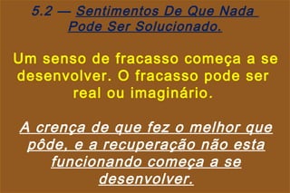5.2 — Sentimentos De Que Nada
       Pode Ser Solucionado.

Um senso de fracasso começa a se
desenvolver. O fracasso pode ser
      real ou imaginário .

A crença de que fez o melhor que
 pôde, e a recuperação não esta
    funcionando começa a se
          desenvolver.
 