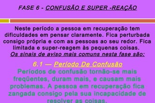 FASE 6 - CONFUSÃO E SUPER -REAÇÃO


     Neste período a pessoa em recuperação tem
dificuldades em pensar claramente. Fica perturbada
consigo própria e com as pessoas ao seu redor. Fica
    limitada e super-reagem às pequenas coisas.
  Os sinais de aviso mais comuns nesta fase são:
        6.1 — Período De Confusão
    Períodos de confusão tornão-se mais
  freqüentes, duram mais, e causam mais
 problemas. A pessoa em recuperação fica
 zangada consigo pela sua incapacidade de
             resolver as coisas.
 
