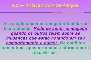 6.2 — Irritação Com Os Amigos.



 As relações com os amigos e familiares
 ficam tensas. Pode se sentir ameaçada
     quando os outros falam sobre as
   mudanças que estão notando em seu
  comportamento e humor. Os conflitos
aumentam, apesar de seus esforços para
              resolvê-los.
 