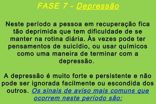 FASE 7 - Depressão

 Neste período a pessoa em recuperação fica
    tão deprimida que tem dificuldade de se
   manter na rotina diária. Às vezes pode ter
  pensamentos de suicídio, ou usar químicos
     como uma maneira de terminar com a
                  depressão.

 A depressão é muito forte e persistente e não
pode ser ignorada facilmente ou escondida dos
  outros. Os sinais de aviso mais comuns que
          ocorrem neste período são:
 